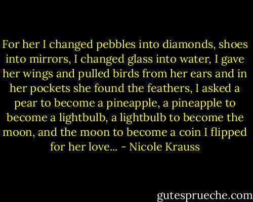 For her I changed pebbles into diamonds, shoes into mirrors, I changed glass into water, I gave her wings and pulled birds from her ears and in her pockets she found the feathers, I asked a pear to become a pineapple, a pineapple to become a lightbulb, a lightbulb to become the moon, and the moon to become a coin I flipped for her love... - Nicole Krauss