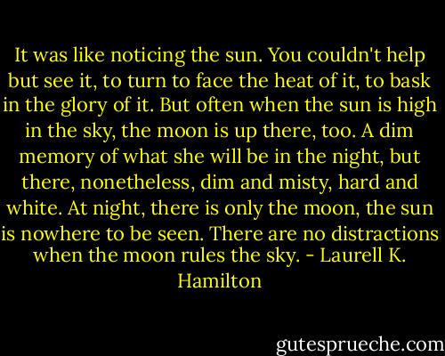 It was like noticing the sun. You couldn't help but see it, to turn to face the heat of it, to bask in the glory of it. But often when the sun is high in the sky, the moon is up there, too. A dim memory of what she will be in the night, but there, nonetheless, dim and misty, hard and white. At night, there is only the moon, the sun is nowhere to be seen. There are no distractions when the moon rules the sky. - Laurell K. Hamilton