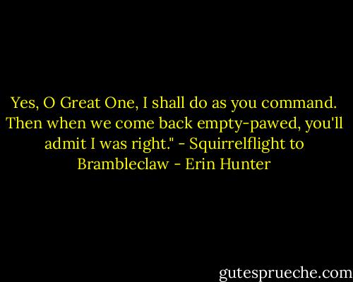 Yes, O Great One, I shall do as you command. Then when we come back empty-pawed, you'll admit I was right."<br />- Squirrelflight to Brambleclaw - Erin Hunter
