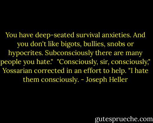 You have deep-seated survival anxieties. And you don't like bigots, bullies, snobs or hypocrites. Subconsciously there are many people you hate."<br /><br />"Consciously, sir, consciously," Yossarian corrected in an effort to help. "I hate them consciously. - Joseph Heller