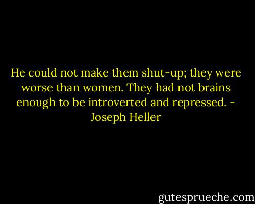 He could not make them shut-up; they were worse than women. They had not brains enough to be introverted and repressed. - Joseph Heller