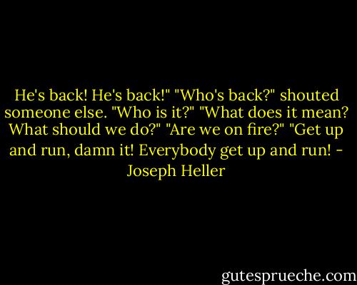 He's back! He's back!"<br />"Who's back?" shouted someone else. "Who is it?"<br />"What does it mean? What should we do?"<br />"Are we on fire?"<br />"Get up and run, damn it! Everybody get up and run! - Joseph Heller