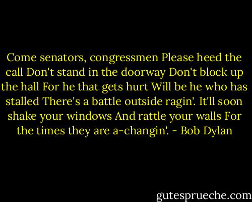 Come senators, congressmen<br />Please heed the call<br />Don't stand in the doorway<br />Don't block up the hall<br />For he that gets hurt<br />Will be he who has stalled<br />There's a battle outside ragin'.<br />It'll soon shake your windows<br />And rattle your walls<br />For the times they are a-changin'. - Bob Dylan