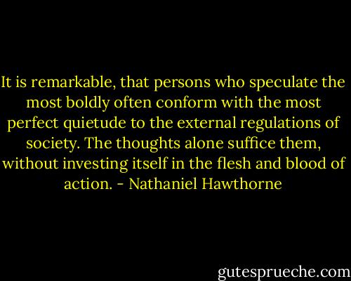 It is remarkable, that persons who speculate the most boldly often conform with the most perfect quietude to the external regulations of society. The thoughts alone suffice them, without investing itself in the flesh and blood of action. - Nathaniel Hawthorne