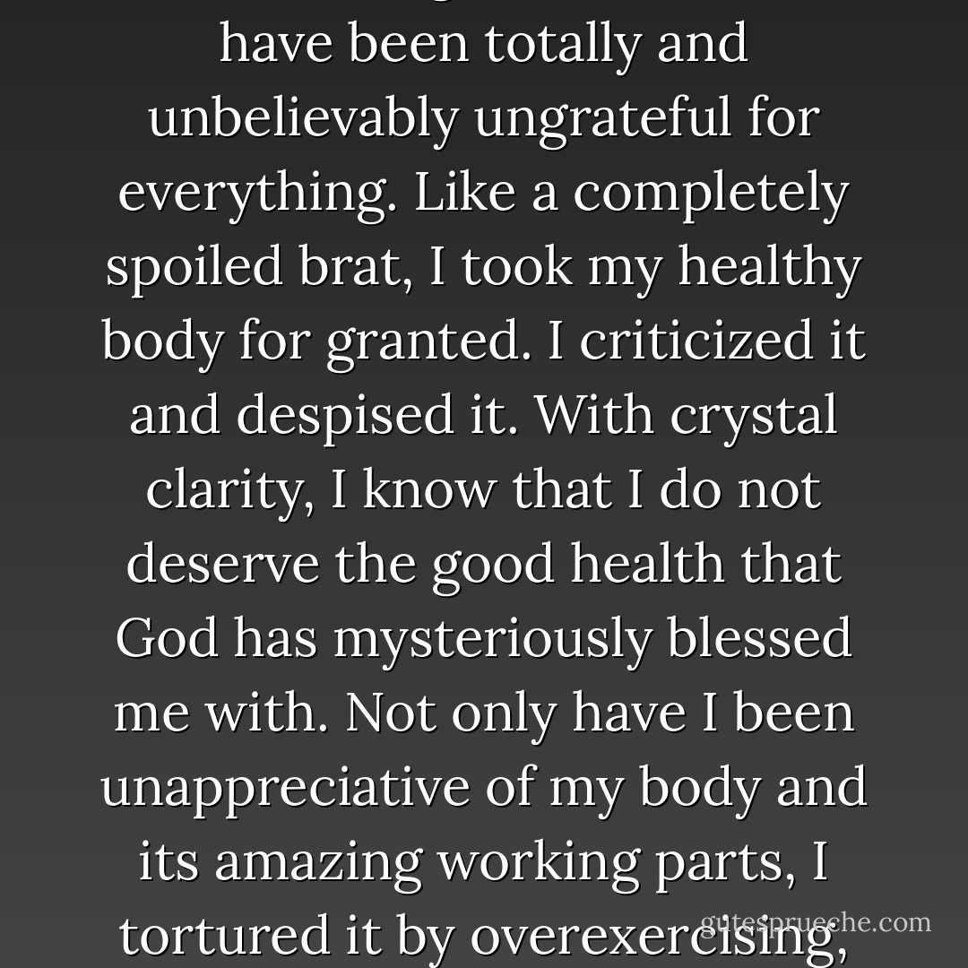Instead of <i>thanking</i> God for my two strong legs that are able to run and jump and climb, I whined about my "thunder thighs" and "thick" ankles. Instead of rejoicing that I have two capable arms that can lift and carry and balance my body, I complained about the flab that hung beneath them. I have been totally and unbelievably ungrateful for everything. Like a completely spoiled brat, I took my healthy body for granted. I criticized it and despised it. With crystal clarity, I know that I do <i>not</i> deserve the good health that God has mysteriously blessed me with. Not only have I been unappreciative of my body and its amazing working parts, I tortured it by overexercising, and I put my entire health at serious risk by starving myself. What on earth was wrong with me? As I watch these kids with their less-than-perfect bodies, I feel so thoroughly ashamed of myself. I mean, how could I have been so stupid and shallow and self-centered? - Melody Carlson