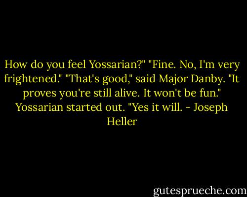 How do you feel Yossarian?"<br />"Fine. No, I'm very frightened."<br />"That's good," said Major Danby. "It proves you're still alive. It won't be fun."<br />Yossarian started out. "Yes it will. - Joseph Heller