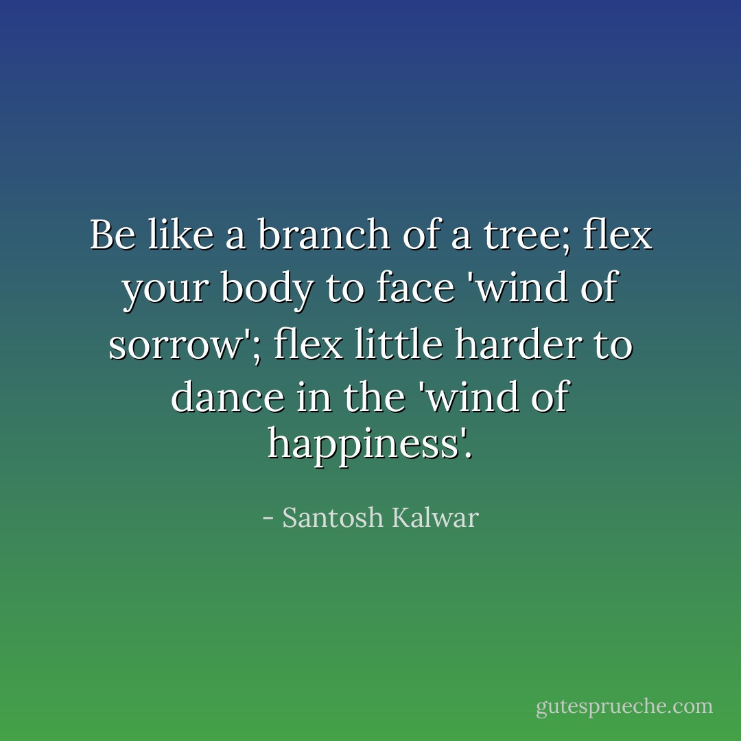 Be like a branch of a tree; flex your body to face 'wind of sorrow'; flex little harder to dance in the 'wind of happiness'. - Santosh Kalwar