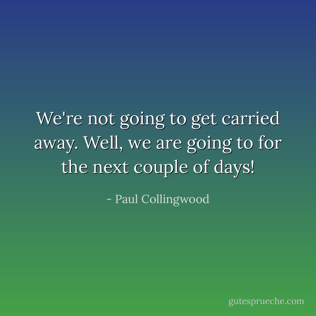 We're not going to get carried away. Well, we are going to for the next couple of days! - Paul Collingwood