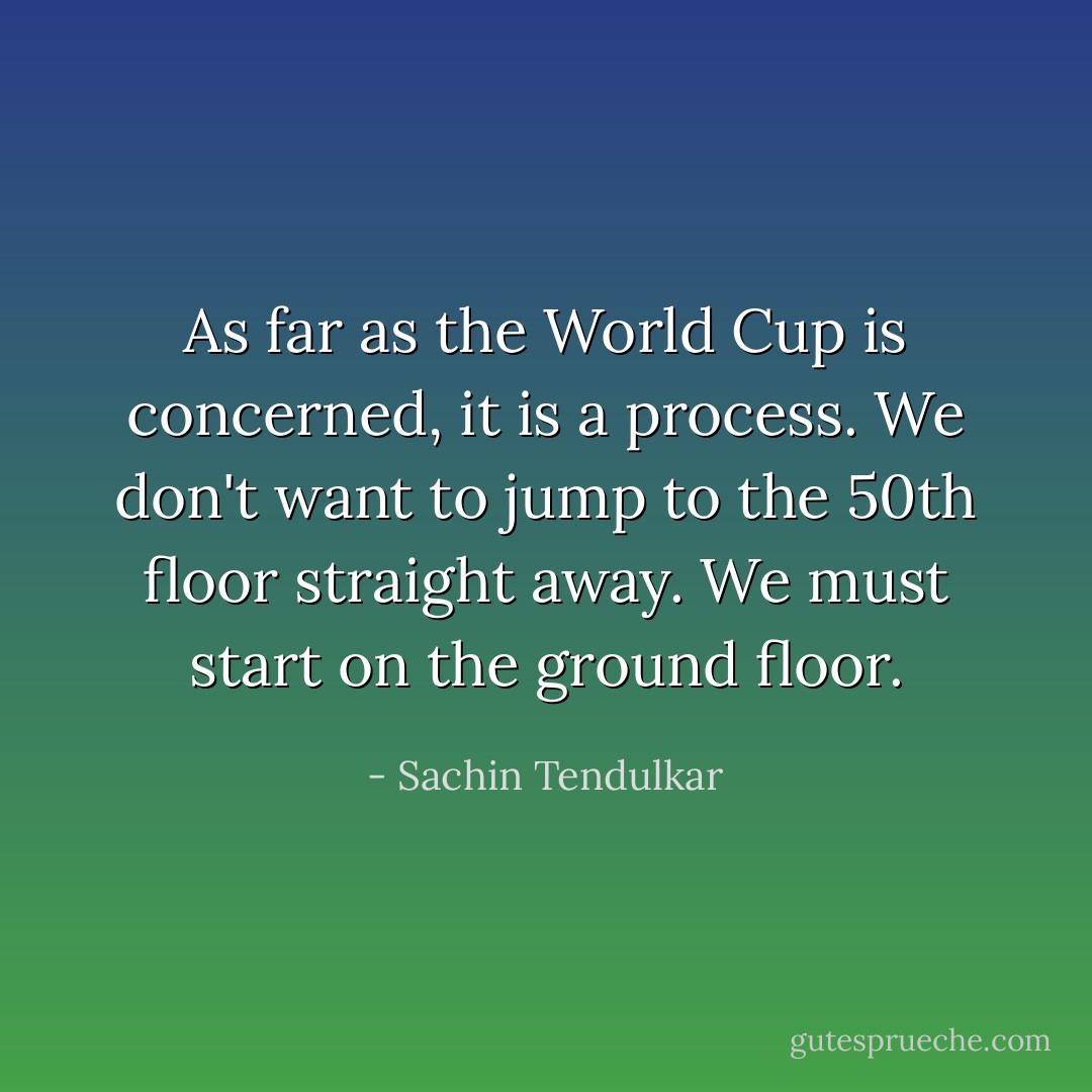 As far as the World Cup is concerned, it is a process. We don't want to jump to the 50th floor straight away. We must start on the ground floor. - Sachin Tendulkar
