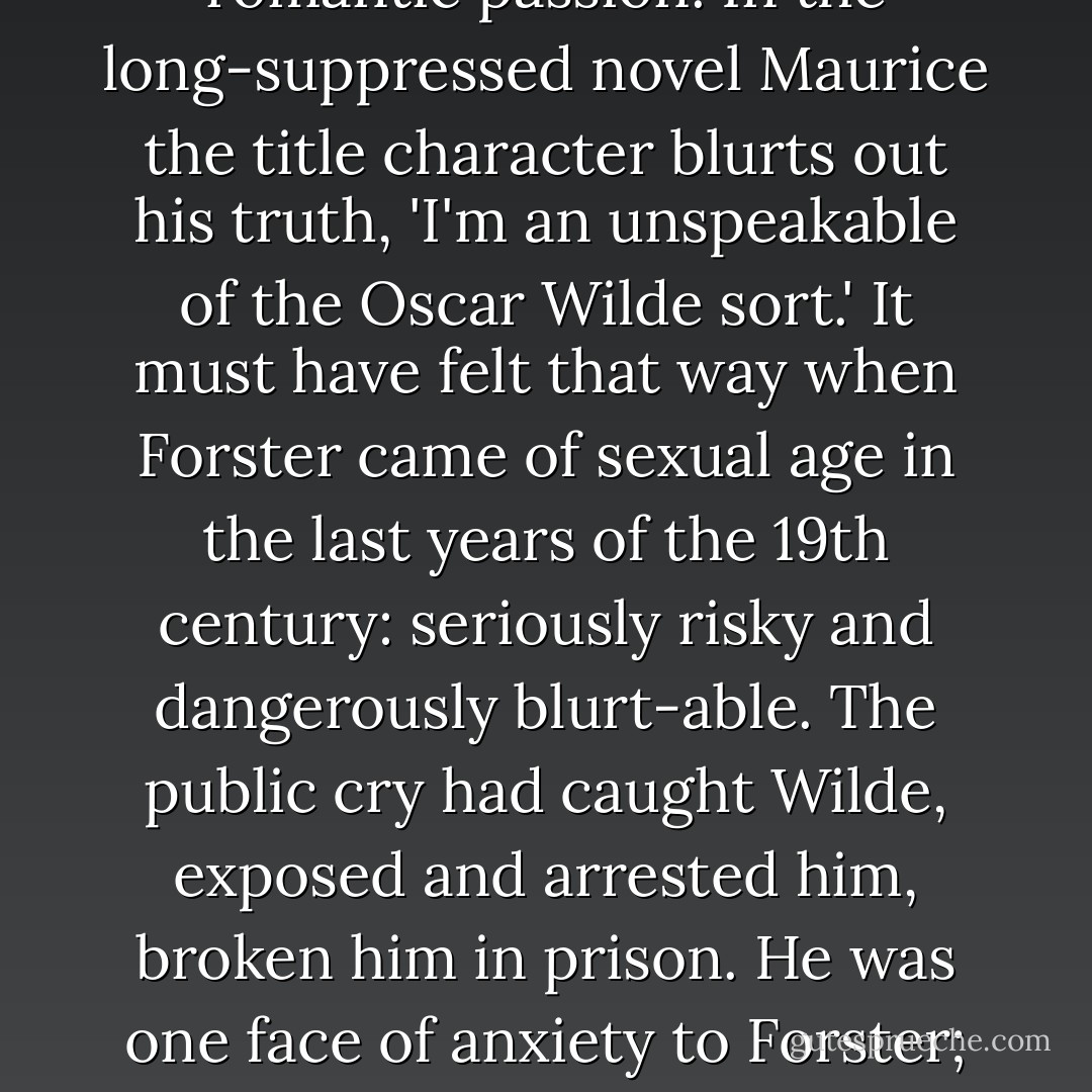 So he was queer, E.M. Forster. It wasn't his middle name (that would be 'Morgan'), but it was his orientation, his romping pleasure, his half-secret, his romantic passion. In the long-suppressed novel Maurice the title character blurts out his truth, 'I'm an unspeakable of the Oscar Wilde sort.' It must have felt that way when Forster came of sexual age in the last years of the 19th century: seriously risky and dangerously blurt-able. The public cry had caught Wilde, exposed and arrested him, broken him in prison. He was one face of anxiety to Forster; his mother was another. As long as she lived (and they lived together until she died, when he was 66), he couldn't let her know. - Michael Levenson