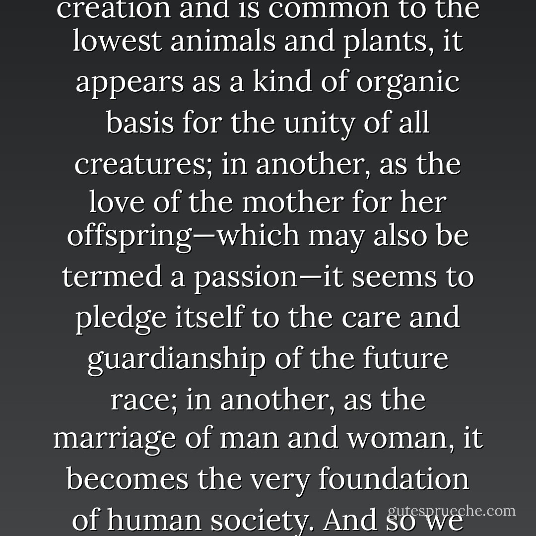 In its various forms, so far as we know them, Love seems always to have a deep significance and a most practical importance to us little mortals. In one form, as the mere semi-conscious Sex-love, which runs through creation and is common to the lowest animals and plants, it appears as a kind of organic basis for the unity of all creatures; in another, as the love of the mother for her offspring—which may also be termed a passion—it seems to pledge itself to the care and guardianship of the future race; in another, as the marriage of man and woman, it becomes the very foundation of human society. And so we can hardly believe that in its homogenic form, with which we are here concerned, it has not also a deep significance, and social uses and functions which will become clearer to us, the more we study it. - Edward Carpenter