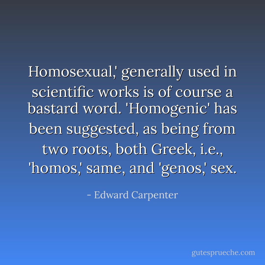 Homosexual,' generally used in scientific works is of course a bastard word. 'Homogenic' has been suggested, as being from two roots, both Greek, i.e., 'homos,' same, and 'genos,' sex. - Edward Carpenter
