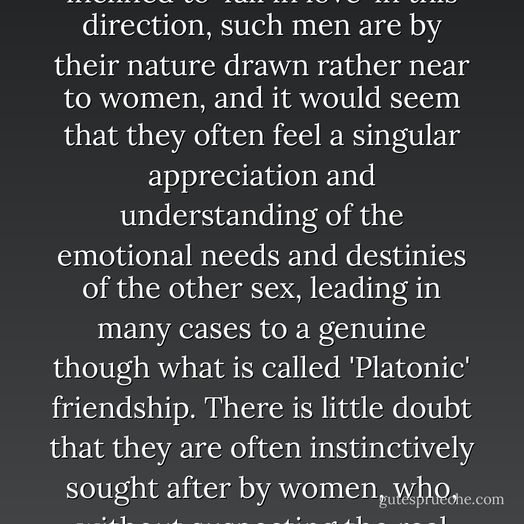 That men of this kind despise women, though a not uncommon belief, is one which hardly appears to be justified. Indeed, though naturally not inclined to 'fall in love' in this direction, such men are by their nature drawn rather near to women, and it would seem that they often feel a singular appreciation and understanding of the emotional needs and destinies of the other sex, leading in many cases to a genuine though what is called 'Platonic' friendship. There is little doubt that they are often instinctively sought after by women, who, without suspecting the real cause, are conscious of a sympathetic chord in the homogenic which they miss in the normal man. - Edward Carpenter