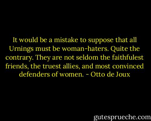 It would be a mistake to suppose that all Urnings must be woman-haters. Quite the contrary. They are not seldom the faithfulest friends, the truest allies, and most convinced defenders of women. - Otto de Joux
