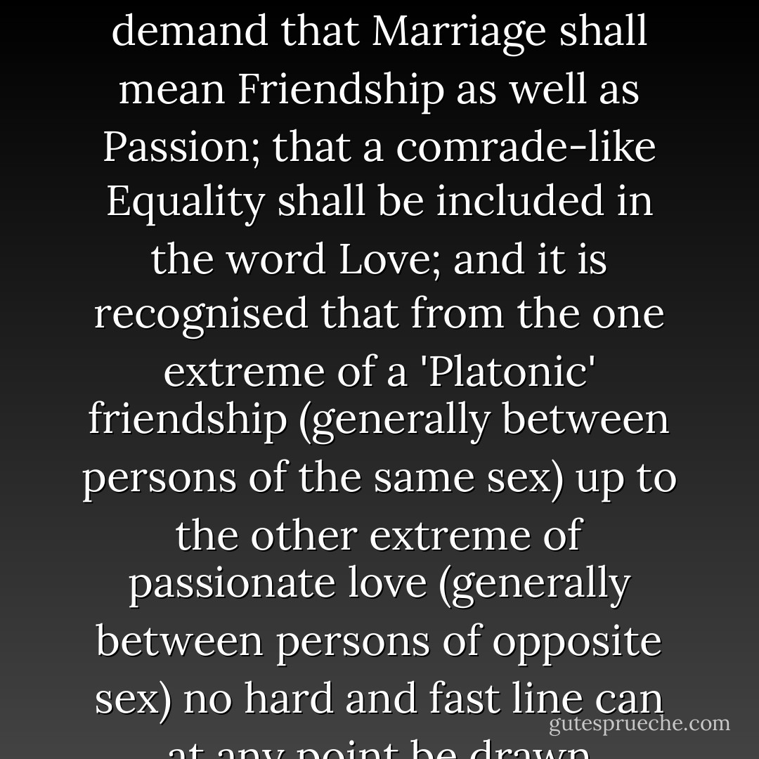 [A]s people are beginning to see that the sexes form in a certain sense a continuous group, so they are beginning to see that Love and Friendship which have been so often set apart from each other as things distinct are in reality closely related and shade imperceptibly into each other. Women are beginning to demand that Marriage shall mean Friendship as well as Passion; that a comrade-like Equality shall be included in the word Love; and it is recognised that from the one extreme of a 'Platonic' friendship (generally between persons of the same sex) up to the other extreme of passionate love (generally between persons of opposite sex) no hard and fast line can at any point be drawn effectively separating the different kinds of attachment. We know, in fact, of Friendships so romantic in sentiment that they verge into love; we know of Loves so intellectual and spiritual that they hardly dwell in the sphere of Passion. - Edward Carpenter