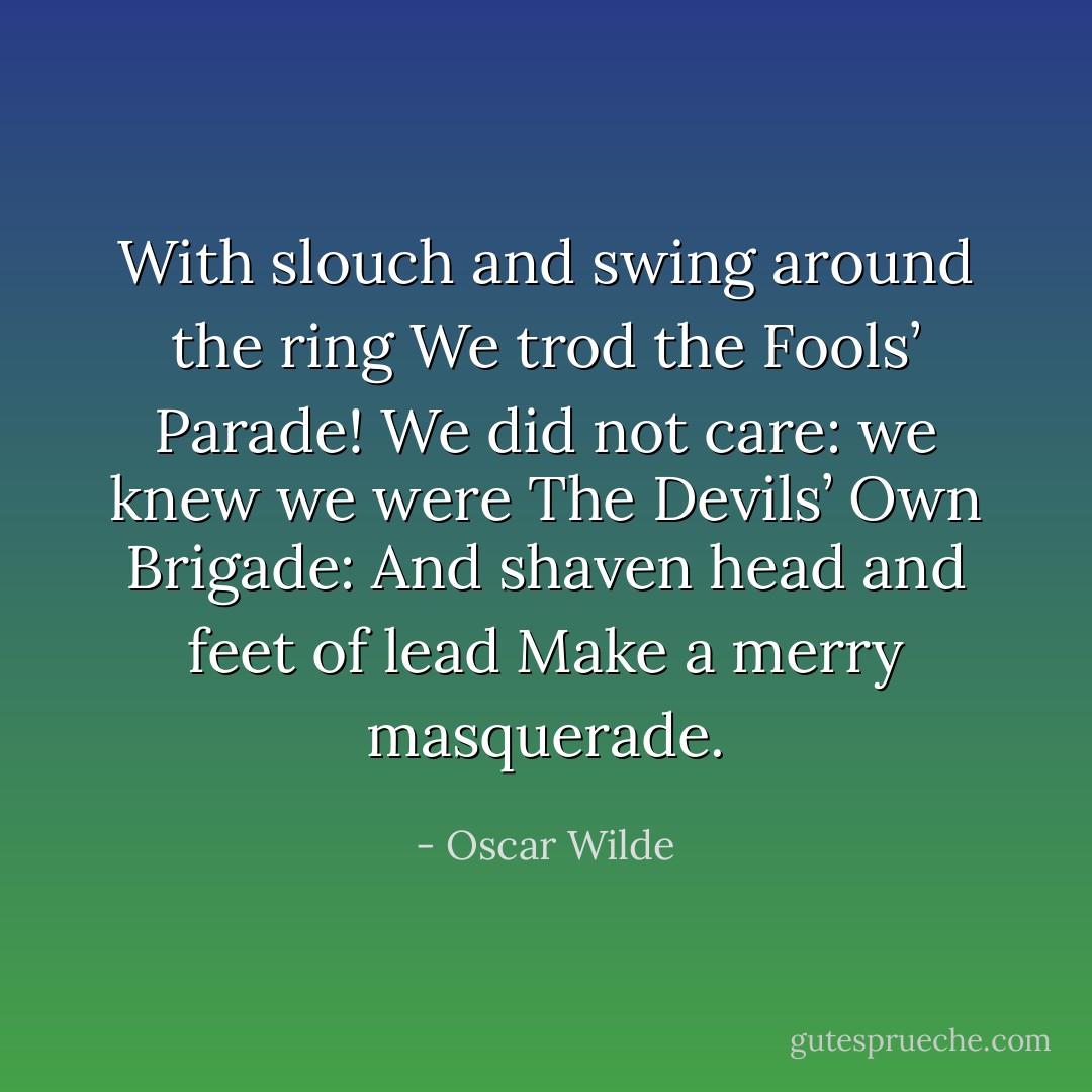 With slouch and swing around the ring<br />We trod the Fools’ Parade!<br />We did not care: we knew we were<br />The Devils’ Own Brigade:<br />And shaven head and feet of lead<br />Make a merry masquerade. - Oscar Wilde