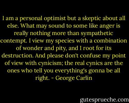 I am a personal optimist but a skeptic about all else. What may sound to some like anger is really nothing more than sympathetic contempt. I view my species with a combination of wonder and pity, and I root for its destruction. And please don't confuse my point of view with cynicism; the real cynics are the ones who tell you everything's gonna be all right. - George Carlin