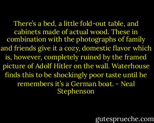 There’s a bed, a little fold-out table, and cabinets made of actual wood. These in combination with the photographs of family and friends give it a cozy, domestic flavor which is, however, completely ruined by the framed picture of Adolf Hitler on the wall. Waterhouse finds this to be shockingly poor taste until he remembers it’s a German boat. - Neal Stephenson