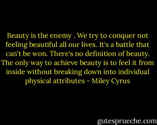 Beauty is the enemy . We try to conquer not feeling beautiful all our lives. It's a battle that can't be won. There's no definition of beauty. The only way to achieve beauty is to feel it from inside without breaking down into individual physical attributes - Miley Cyrus