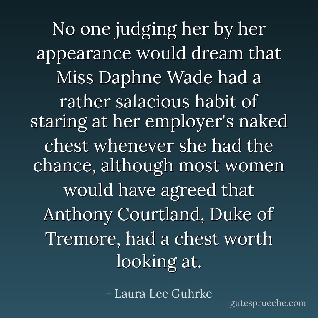 No one judging her by her appearance would dream that Miss Daphne Wade had a rather salacious habit of staring at her employer's naked chest whenever she had the chance, although most women would have agreed that Anthony Courtland, Duke of Tremore, had a chest worth looking at. - Laura Lee Guhrke