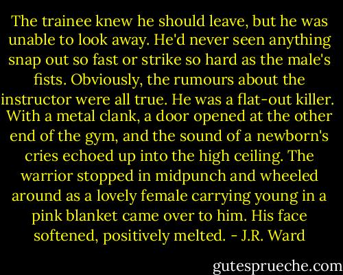 The trainee knew he should leave, but he was unable to look away. He'd never seen anything snap out so fast or strike so hard as the male's fists. Obviously, the rumours about the instructor were all true. He was a flat-out killer.<br /><br />With a metal clank, a door opened at the other end of the gym, and the sound of a newborn's cries echoed up into the high ceiling. The warrior stopped in midpunch and wheeled around as a lovely female carrying young in a pink blanket came over to him. His face softened, positively melted. - J.R. Ward