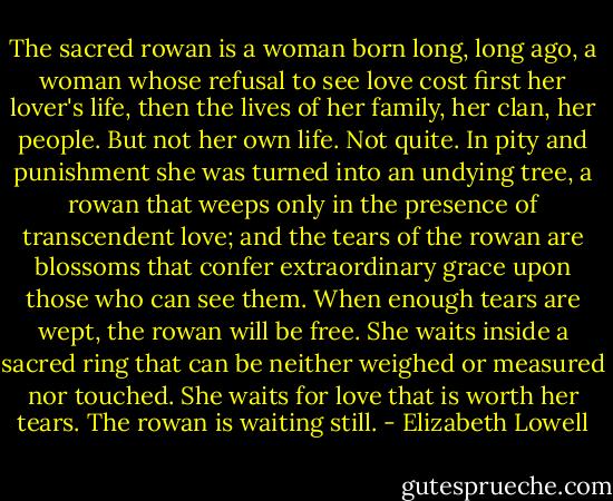 The sacred rowan is a woman born long, long ago, a woman whose refusal to see love cost first her lover's life, then the lives of her family, her clan, her people.<br />But not her own life. Not quite.<br />In pity and punishment she was turned into an undying tree, a rowan that weeps only in the presence of transcendent love; and the tears of the rowan are blossoms that confer extraordinary grace upon those who can see them.<br />When enough tears are wept, the rowan will be free. She waits inside a sacred ring that can be neither weighed or measured nor touched. She waits for love that is worth her tears.<br />The rowan is waiting still. - Elizabeth Lowell