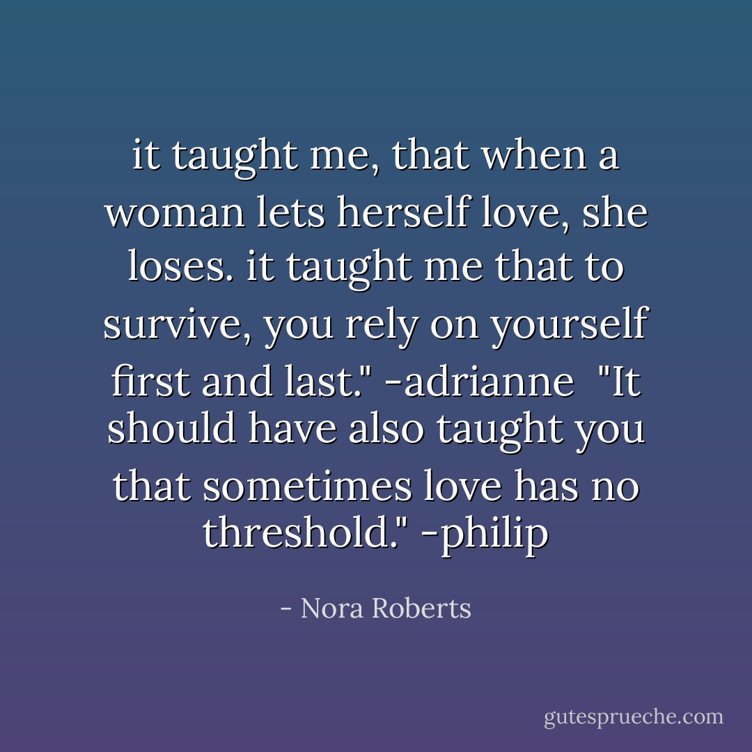 it taught me, that when a woman lets herself love, she loses. it taught me that to survive, you rely on yourself first and last." -adrianne<br /><br />"It should have also taught you that sometimes love has no threshold." -philip - Nora Roberts