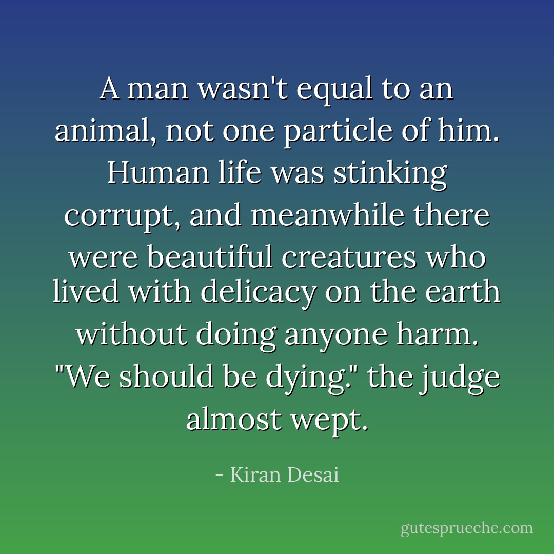A man wasn't equal to an animal, not one particle of him. Human life was stinking corrupt, and meanwhile there were beautiful creatures who lived with delicacy on the earth without doing anyone harm. "We should be dying." the judge almost wept. - Kiran Desai