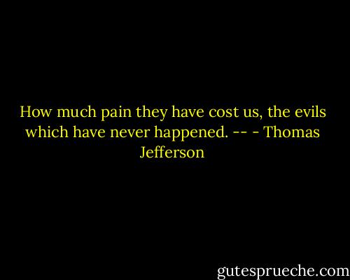 How much pain they have cost us, the evils which have never happened. -- - Thomas Jefferson