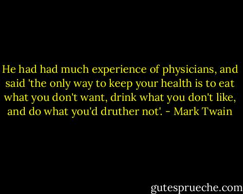 He had had much experience of physicians, and said 'the only way to keep your health is to eat what you don't want, drink what you don't like, and do what you'd druther not'. - Mark Twain
