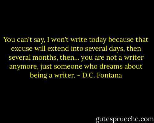 You can't say, I won't write today because that excuse will extend into several days, then several months, then... you are not a writer anymore, just someone who dreams about being a writer. - D.C. Fontana