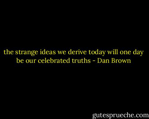 the strange ideas we derive today will one day be our celebrated truths - Dan Brown