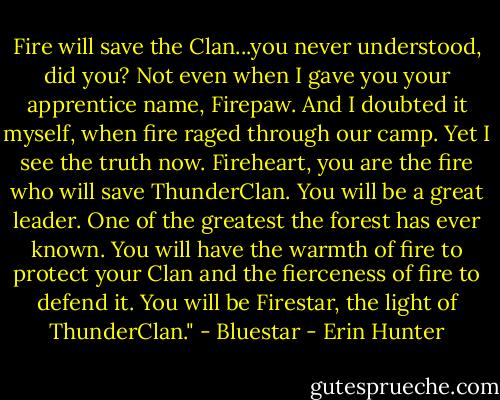 Fire will save the Clan...you never understood, did you? Not even when I gave you your apprentice name, Firepaw. And I doubted it myself, when fire raged through our camp. Yet I see the truth now. Fireheart, you are the fire who will save ThunderClan. You will be a great leader. One of the greatest the forest has ever known. You will have the warmth of fire to protect your Clan and the fierceness of fire to defend it. You will be Firestar, the light of ThunderClan." - Bluestar - Erin Hunter
