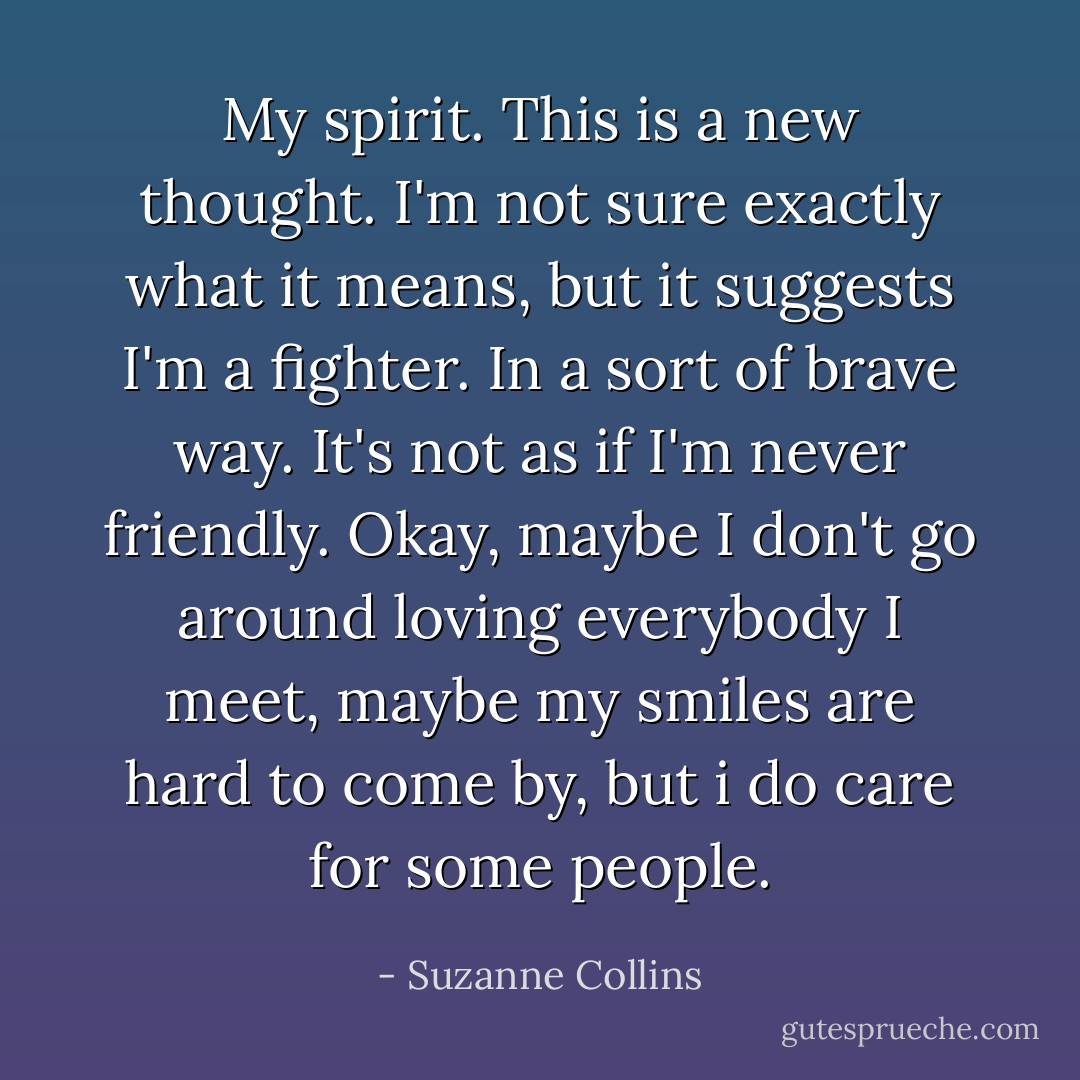 My spirit. This is a new thought. I'm not sure exactly what it means, but it suggests I'm a fighter. In a sort of brave way. It's not as if I'm never friendly. Okay, maybe I don't go around loving everybody I meet, maybe my smiles are hard to come by, but i do care for some people. - Suzanne Collins