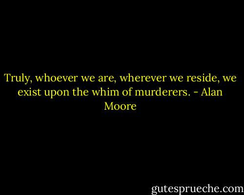 Truly, whoever we are, wherever we reside, we exist upon the whim of murderers. - Alan Moore