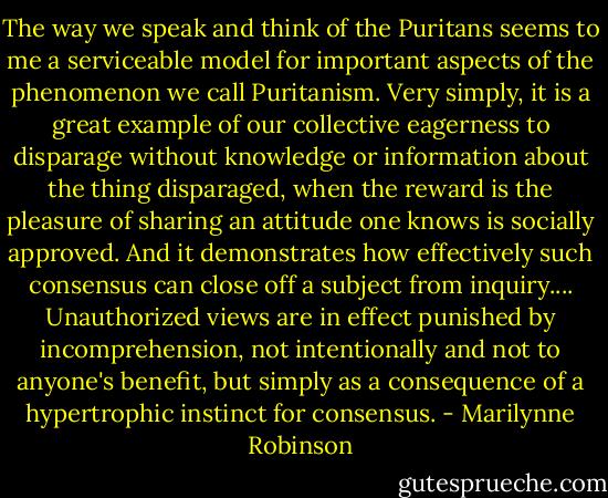 The way we speak and think of the Puritans seems to me a serviceable model for important aspects of the phenomenon we call Puritanism. Very simply, it is a great example of our collective eagerness to disparage without knowledge or information about the thing disparaged, when the reward is the pleasure of sharing an attitude one knows is socially approved. And it demonstrates how effectively such consensus can close off a subject from inquiry.... Unauthorized views are in effect punished by incomprehension, not intentionally and not to anyone's benefit, but simply as a consequence of a hypertrophic instinct for consensus. - Marilynne Robinson