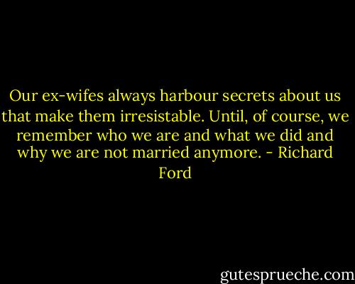 Our ex-wifes always harbour secrets about us that make them irresistable. Until, of course, we remember who we are and what we did and why we are not married anymore. - Richard Ford
