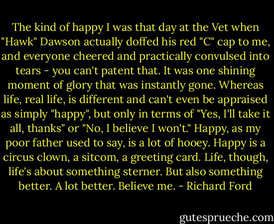 The kind of happy I was that day at the Vet when "Hawk" Dawson actually doffed his red "C" cap to me, and everyone cheered and practically convulsed into tears - you can't patent that. It was one shining moment of glory that was instantly gone. Whereas life, real life, is different and can't even be appraised as simply "happy", but only in terms of "Yes, I'll take it all, thanks" or "No, I believe I won't." Happy, as my poor father used to say, is a lot of hooey. Happy is a circus clown, a sitcom, a greeting card. Life, though, life's about something sterner. But also something better. A lot better. Believe me. - Richard Ford