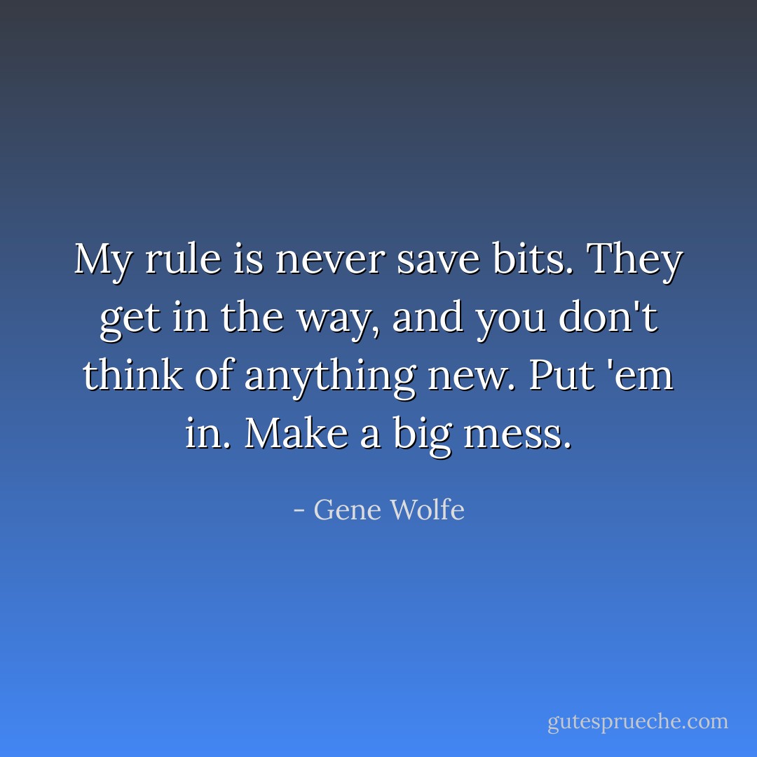 My rule is never save bits. They get in the way, and you don't think of anything new. Put 'em in. Make a big mess. - Gene Wolfe