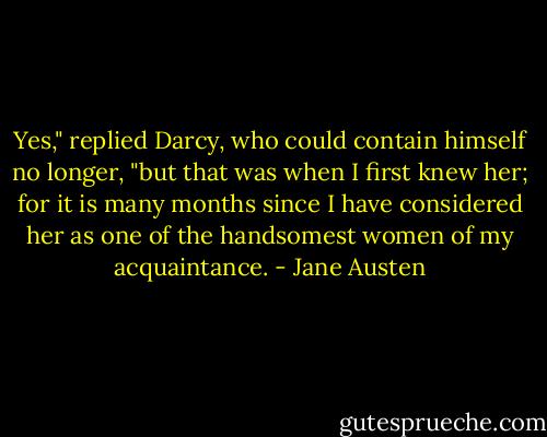 Yes," replied Darcy, who could contain himself no longer, "but that was when I first knew her; for it is many months since I have considered her as one of the handsomest women of my acquaintance. - Jane Austen