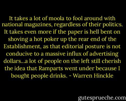 It takes a lot of moola to fool around with national magazines, regardless of their politics. It takes even more if the paper is hell bent on shoving a hot poker up the rear end of the Establishment, as that editorial posture is not conducive to a massive influx of advertising dollars...a lot of people on the left still cherish the idea that Ramparts went under because I bought people drinks. - Warren Hinckle