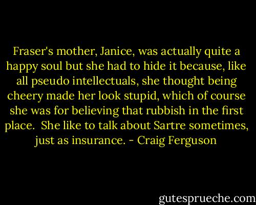 Fraser's mother, Janice, was actually quite a happy soul but she had to hide it because, like all pseudo intellectuals, she thought being cheery made her look stupid, which of course she was for believing that rubbish in the first place.<br /><br />She like to talk about Sartre sometimes, just as insurance. - Craig Ferguson