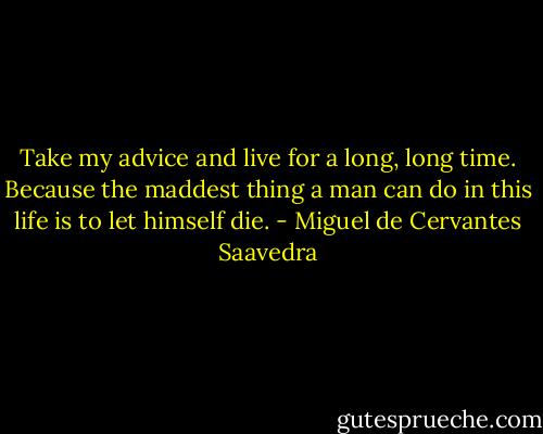 Take my advice and live for a long, long time. Because the maddest thing a man can do in this life is to let himself die. - Miguel de Cervantes Saavedra