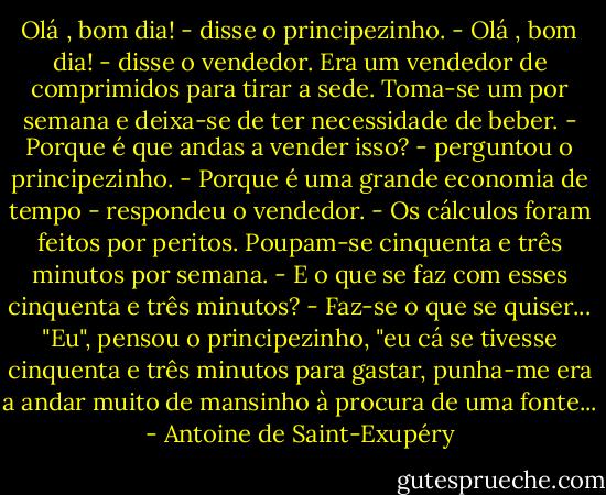 Olá , bom dia! - disse o principezinho.<br />- Olá , bom dia! - disse o vendedor.<br />Era um vendedor de comprimidos para tirar a sede. Toma-se um por semana e deixa-se de ter necessidade de beber.<br />- Porque é que andas a vender isso? - perguntou o principezinho.<br />- Porque é uma grande economia de tempo - respondeu o vendedor. - Os cálculos foram feitos por peritos. Poupam-se cinquenta e três minutos por semana.<br />- E o que se faz com esses cinquenta e três minutos?<br />- Faz-se o que se quiser...<br />"Eu", pensou o principezinho, "eu cá se tivesse cinquenta e três minutos para gastar, punha-me era a andar muito de mansinho à procura de uma fonte... - Antoine de Saint-Exupéry