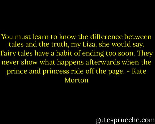 You must learn to know the difference between tales and the truth, my Liza, she would say. Fairy tales have a habit of ending too soon. They never show what happens afterwards when the prince and princess ride off the page. - Kate Morton