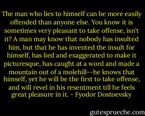 The man who lies to himself can be more easily offended than anyone else. You know it is sometimes very pleasant to take offense, isn't it? A man may know that nobody has insulted him, but that he has invented the insult for himself, has lied and exaggerated to make it picturesque, has caught at a word and made a mountain out of a molehill--he knows that himself, yet he will be the first to take offense, and will revel in his resentment till he feels great pleasure in it. - Fyodor Dostoevsky