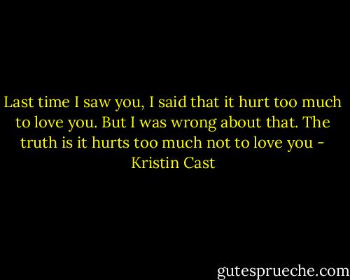 Last time I saw you, I said that it hurt too much to love you. But I was wrong about that. The truth is it hurts too much not to love you - Kristin Cast