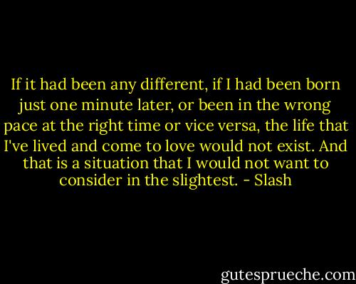 If it had been any different, if I had been born just one minute later, or been in the wrong pace at the right time or vice versa, the life that I've lived and come to love would not exist. And that is a situation that I would not want to consider in the slightest. - Slash