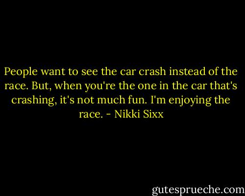 People want to see the car crash instead of the race. But, when you're the one in the car that's crashing, it's not much fun. I'm enjoying the race. - Nikki Sixx