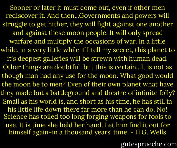 Sooner or later it must come out, even if other men rediscover it. And then...Governments and powers will struggle to get hither, they will fight against one another and against these moon people. It will only spread warfare and multiply the occasions of war. In a little while, in a very little while if I tell my secret, this planet to it's deepest galleries will be strewn with human dead. Other things are doubtful, but this is certain...It is not as though man had any use for the moon. What good would the moon be to men? Even of their own planet what have they made but a battleground and theatre of infinite folly? Small as his world is, and short as his time, he has still in his little life down there far more than he can do. No! Science has toiled too long forging weapons for fools to use. It is time she held her hand. Let him find it out for himself again-in a thousand years' time. - H.G. Wells